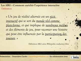Les ARG : Comment enrichir l’expérience interactive Définition Présentation :  Geneviève Cardin -  [email_address]  / En collaboration avec  «   Un jeu de réalité alternée est un  récit  interactif  qui se sert du  monde réel comme  plate-forme , et qui implique de  nombreux médias et des éléments de jeu, pour raconter une histoire qui peut être influencée par la  participation des  joueurs .  »  Définition ARG selon Wikipédia, traduction libre 