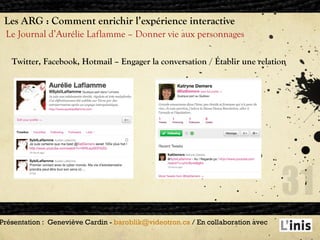 Les ARG : Comment enrichir l’expérience interactive Le Journal d’Aurélie Laflamme – Donner vie aux personnages  Présentation :  Geneviève Cardin -  [email_address]  / En collaboration avec  Twitter, Facebook, Hotmail – Engager la conversation / Établir une relation 