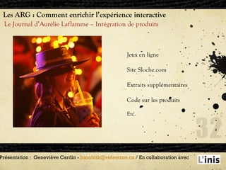 Les ARG : Comment enrichir l’expérience interactive Le Journal d’Aurélie Laflamme – Intégration de produits Présentation :  Geneviève Cardin -  [email_address]  / En collaboration avec  Jeux en ligne Site Sloche.com Extraits supplémentaires Code sur les produits  Etc. 