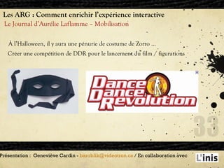 Les ARG : Comment enrichir l’expérience interactive Le Journal d’Aurélie Laflamme – Mobilisation Présentation :  Geneviève Cardin -  [email_address]  / En collaboration avec  À l’Halloween, il y aura une pénurie de costume de Zorro … Créer une compétition de DDR pour le lancement du film / figurations 