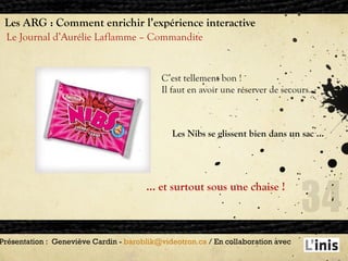 Les ARG : Comment enrichir l’expérience interactive Le Journal d’Aurélie Laflamme – Commandite Présentation :  Geneviève Cardin -  [email_address]  / En collaboration avec  C’est tellement bon ! Il faut en avoir une réserver de secours . Les Nibs se glissent bien dans un sac … …  et surtout sous une chaise ! 