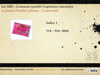 Les ARG : Comment enrichir l’expérience interactive Le Journal d’Aurélie Laflamme – Commandite Présentation :  Geneviève Cardin -  [email_address]  / En collaboration avec  Indice 1  514 – 924 - 8684 