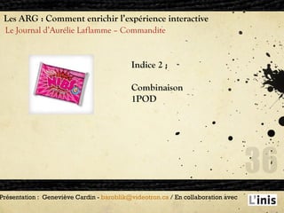Les ARG : Comment enrichir l’expérience interactive Le Journal d’Aurélie Laflamme – Commandite Présentation :  Geneviève Cardin -  [email_address]  / En collaboration avec  Indice 2 : Combinaison  1POD 