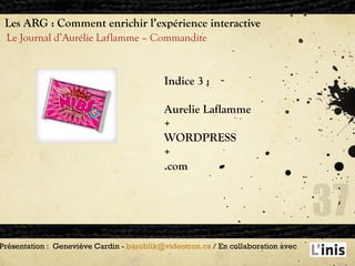 Les ARG : Comment enrichir l’expérience interactive Le Journal d’Aurélie Laflamme – Commandite Présentation :  Geneviève Cardin -  [email_address]  / En collaboration avec  Indice 3 : Aurelie Laflamme + WORDPRESS + .com 