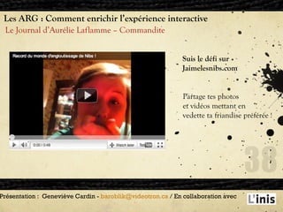 Les ARG : Comment enrichir l’expérience interactive Le Journal d’Aurélie Laflamme – Commandite Présentation :  Geneviève Cardin -  [email_address]  / En collaboration avec  . Suis le défi sur Jaimelesnibs.com Partage tes photos  et vidéos mettant en vedette ta friandise préférée  ! 