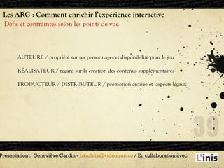 Les ARG : Comment enrichir l’expérience interactive Défis et contraintes selon les points de vue Présentation :  Geneviève Cardin -  [email_address]  / En collaboration avec  AUTEURE / propriété sur ses personnages et disponibilité pour le jeu RÉALISATEUR / regard sur la création des contenus supplémentaires  PRODUCTEUR / DISTRIBUTEUR / promotion croisée et  aspects légaux 
