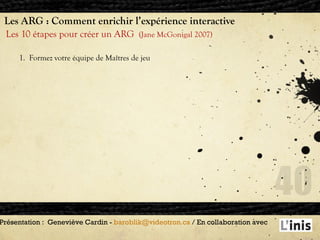 Les ARG : Comment enrichir l’expérience interactive Les 10 étapes pour créer un ARG  (Jane McGonigal 2007) Présentation :  Geneviève Cardin -  [email_address]  / En collaboration avec  1.  Formez votre équipe de Maîtres de jeu 