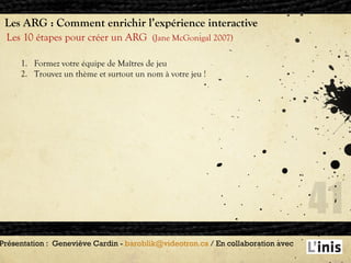 Les ARG : Comment enrichir l’expérience interactive Les 10 étapes pour créer un ARG  (Jane McGonigal 2007) Présentation :  Geneviève Cardin -  [email_address]  / En collaboration avec  Formez votre équipe de Maîtres de jeu  Trouvez un thème et surtout un nom à votre jeu ! 