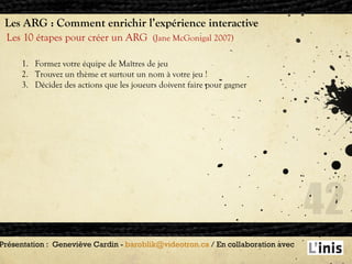Les ARG : Comment enrichir l’expérience interactive Les 10 étapes pour créer un ARG  (Jane McGonigal 2007) Présentation :  Geneviève Cardin -  [email_address]  / En collaboration avec  Formez votre équipe de Maîtres de jeu Trouvez un thème et surtout un nom à votre jeu ! Décidez des actions que les joueurs doivent faire pour gagner 