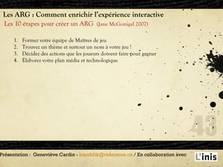 Les ARG : Comment enrichir l’expérience interactive Les 10 étapes pour créer un ARG  (Jane McGonigal 2007) Présentation :  Geneviève Cardin -  [email_address]  / En collaboration avec  Formez votre équipe de Maîtres de jeu Trouvez un thème et surtout un nom à votre jeu ! Décidez des actions que les joueurs doivent faire pour gagner Élaborez votre plan média et technologique 