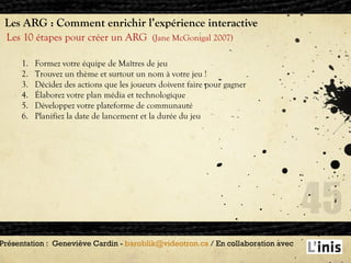 Les ARG : Comment enrichir l’expérience interactive Les 10 étapes pour créer un ARG  (Jane McGonigal 2007) Présentation :  Geneviève Cardin -  [email_address]  / En collaboration avec  Formez votre équipe de Maîtres de jeu Trouvez un thème et surtout un nom à votre jeu ! Décidez des actions que les joueurs doivent faire pour gagner Élaborez votre plan média et technologique Développez votre plateforme de communauté Planifiez la date de lancement et la durée du jeu 