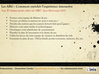 Les ARG : Comment enrichir l’expérience interactive Les 10 étapes pour créer un ARG  (Jane McGonigal 2007) Présentation :  Geneviève Cardin -  [email_address]  / En collaboration avec  Formez votre équipe de Maîtres de jeu Trouvez un thème et surtout un nom à votre jeu ! Décidez des actions que les joueurs doivent faire pour gagner Élaborez votre plan média et technologique Développez votre plateforme de communauté Planifiez la date de lancement et la durée du jeu Ciblez les forces de votre équipe de création et distribuez les rôle Scénarisez le plan de jeu : Début ( hook ), points tournants, missions, fin, etc. 