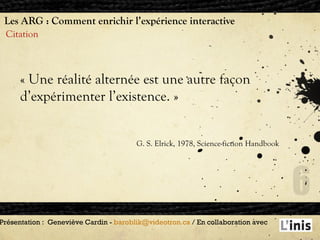 Les ARG : Comment enrichir l’expérience interactive Citation Présentation :  Geneviève Cardin -  [email_address]  / En collaboration avec  «  Une réalité alternée est une autre façon  d’expérimenter l’existence.  »  G. S. Elrick, 1978, Science-fiction Handbook 
