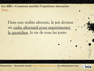 Les ARG : Comment enrichir l’expérience interactive Donc … Présentation :  Geneviève Cardin -  [email_address]  / En collaboration avec  Dans une réalité alternée, le jeu devient un  cadre alternatif pour expérimenter  le quotidien , la vie de tous les jours. 