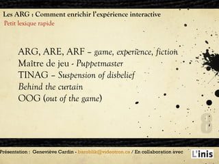 Les ARG : Comment enrichir l’expérience interactive Petit lexique rapide Présentation :  Geneviève Cardin -  [email_address]  / En collaboration avec  ARG, ARE, ARF –  game, experience, fiction Maître de jeu -  Puppetmaster TINAG –  Suspension of disbelief Behind the curtain OOG ( out of the game ) 