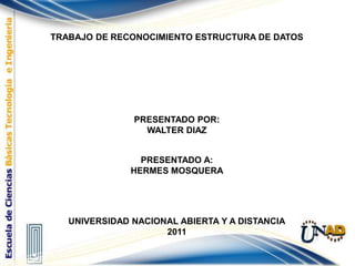 TRABAJO DE RECONOCIMIENTO ESTRUCTURA DE DATOS PRESENTADO POR: WALTER DIAZ   PRESENTADO A: HERMES MOSQUERA   UNIVERSIDAD NACIONAL ABIERTA Y A DISTANCIA 2011 