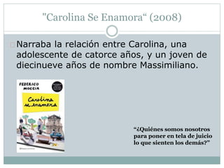 "Carolina Se Enamora“ (2008) 
Narraba la relación entre Carolina, una 
adolescente de catorce años, y un joven de 
diecinueve años de nombre Massimiliano. 
“¿Quiénes somos nosotros 
para poner en tela de juicio 
lo que sienten los demás?” 
 