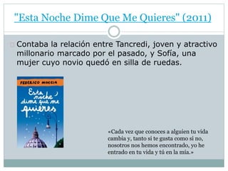 "Esta Noche Dime Que Me Quieres" (2011) 
Contaba la relación entre Tancredi, joven y atractivo 
millonario marcado por el pasado, y Sofía, una 
mujer cuyo novio quedó en silla de ruedas. 
«Cada vez que conoces a alguien tu vida 
cambia y, tanto si te gusta como si no, 
nosotros nos hemos encontrado, yo he 
entrado en tu vida y tú en la mía.» 
 