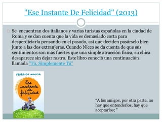 "Ese Instante De Felicidad" (2013) 
Se encuentran dos italianos y varias turistas españolas en la ciudad de 
Roma y se dan cuenta que la vida es demasiado corta para 
desperdiciarla pensando en el pasado, así que deciden pasárselo bien 
junto a las dos extranjeras. Cuando Nicco se da cuenta de que sus 
sentimientos son más fuertes que una simple atracción física, su chica 
desaparece sin dejar rastro. Este libro conoció una continuación 
llamada "Tú, Simplemente Tú" 
“A los amigos, por otra parte, no 
hay que entenderlos, hay que 
aceptarlos; ” 
 