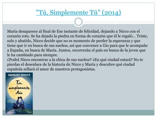 "Tú, Simplemente Tú" (2014) 
María desaparece al final de Ese instante de felicidad, dejando a Nicco con el 
corazón roto. Se ha dejado la piedra en forma de corazón que él le regaló... Triste, 
solo y abatido, Nicco decide que no es momento de perder la esperanza y que 
tiene que ir en busca de sus sueños, así que convence a Gio para que le acompañe 
a España, en busca de María. Juntos, recorrerán el país en busca de la joven que 
le ha cambiado para siempre. 
¿Podrá Nicco encontrar a la chica de sus sueños? ¿En qué ciudad estará? No te 
pierdas el desenlace de la historia de Nicco y María y descubre qué ciudad 
española sellará el amor de nuestros protagonistas. 
