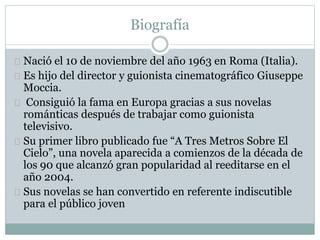 Biografía 
Nació el 10 de noviembre del año 1963 en Roma (Italia). 
Es hijo del director y guionista cinematográfico Giuseppe 
Moccia. 
Consiguió la fama en Europa gracias a sus novelas 
románticas después de trabajar como guionista 
televisivo. 
Su primer libro publicado fue “A Tres Metros Sobre El 
Cielo”, una novela aparecida a comienzos de la década de 
los 90 que alcanzó gran popularidad al reeditarse en el 
año 2004. 
Sus novelas se han convertido en referente indiscutible 
para el público joven 
 