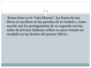 Roma tiene ya la "ruta Moccia", las frases de sus 
libros se escriben en las paredes de la ciudad y, como 
sucede con los protagonistas de su segunda novela, 
miles de jóvenes italianos sellan su amor atando un 
candado en las farolas del puente Milvio. 
 