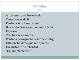 Novelas 
A tres metros sobre el cielo 
Tengo ganas de ti 
Perdona si te llamo amor 
Buscando desesperadamente a Niki 
El paseo 
Carolina se enamora 
Perdona pero quiero casarme contigo 
Esta noche dime que me quieres 
Ese instante de felicidad 
Tú, simplemente tú 
 