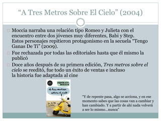 “A Tres Metros Sobre El Cielo” (2004) 
Moccia narraba una relación tipo Romeo y Julieta con el 
encuentro entre dos jóvenes muy diferentes, Babi y Step. 
Estos personajes repitieron protagonismo en la secuela “Tengo 
Ganas De Ti” (2009). 
Fue rechazada por todas las editoriales hasta que él mismo la 
publicó 
Doce años después de su primera edición, Tres metros sobre el 
cielo se reeditó, fue todo un éxito de ventas e incluso 
la historia fue adaptada al cine 
“Y de repente pasa, algo se acciona, y en ese 
momento sabes que las cosas van a cambiar y 
han cambiado. Y a partir de ahí nada volverá 
a ser lo mismo…nunca” 
 