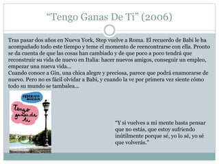 “Tengo Ganas De Ti” (2006) 
Tras pasar dos años en Nueva York, Step vuelve a Roma. El recuerdo de Babi le ha 
acompañado todo este tiempo y teme el momento de reencontrarse con ella. Pronto 
se da cuenta de que las cosas han cambiado y de que poco a poco tendrá que 
reconstruir su vida de nuevo en Italia: hacer nuevos amigos, conseguir un empleo, 
empezar una nueva vida... 
Cuando conoce a Gin, una chica alegre y preciosa, parece que podrá enamorarse de 
nuevo. Pero no es fácil olvidar a Babi, y cuando la ve por primera vez siente cómo 
todo su mundo se tambalea... 
“Y si vuelves a mi mente basta pensar 
que no estás, que estoy sufriendo 
inútilmente porque sé, yo lo sé, yo sé 
que volverás.” 
 