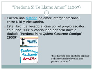 “Perdona Si Te Llamo Amor” (2007) 
Cuenta una historia de amor intergeneracional 
entre Niki y Alessandro. 
Este libro fue llevado al cine por el propio escritor 
en el año 2008 y continuado por otra novela 
titulada "Perdona Pero Quiero Casarme Contigo" 
(2009). 
“Sólo hay una cosa que tiene el poder 
de hacer cambiar de vida a una 
persona: el amor.” 
 