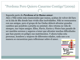 "Perdona Pero Quiero Casarme Contigo“(2009) 
Segunda parte de Perdona si te llamo amor. 
Alex y Niki están más enamorados que nunca, acaban de volver del faro 
en la isla de Blu donde han vivido días inolvidables. Niki se reencuentra 
con sus amigas, pero el grupo de las Ondas deberá afrontar grandes 
cambios que pondrán a prueba su amistad. Alex retoma su vida de 
siempre, sus viejos amigos. Ellos, Flavio, Enrico y Pietro han pasado de 
ser maridos serenos y seguros a tener que afrontar muchas dificultades 
que han puesto en peligro sus matrimonios. Y ahora todas esta 
personas, hombres y mujeres de diferentes edades, cada uno a su 
manera se encuentran para reflexionar sobre el amor. 
 