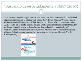 “Buscando desesperadamente a Niki” (2007) 
Esta pequeña novela surgió cuando una chica que decía llamarse Niki escribió el 
siguiente mensaje en la página web oficial de Federico Moccia: “Yo soy Niki, la 
de Perdona si te llamo amor. Sólo existe un problema. Aún no he encontrado a 
Alex.” También le contó que sus amigas estaban aún más locas que las Onde. Sin 
embargo, no dejó ninguna dirección por lo que Federico Moccia decidió 
escribir Cercasi Niki disperatamente, el cual empieza con el encuentro casual y 
efímero del autor con un grupo de cuatro amigas en un semáforo de Via del 
Corso (Roma). 
 