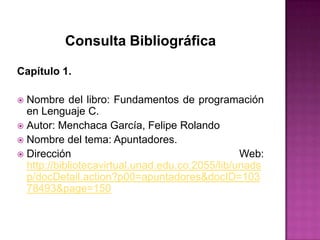 Consulta Bibliográfica

Capítulo 1.

 Nombre del libro: Fundamentos de programación
  en Lenguaje C.
 Autor: Menchaca García, Felipe Rolando
 Nombre del tema: Apuntadores.
 Dirección                                      Web:
  http://bibliotecavirtual.unad.edu.co:2055/lib/unads
  p/docDetail.action?p00=apuntadores&docID=103
  78493&page=150
 