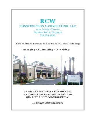 RCWRCW
CONSTRUCTION & CONSULTING, LLCCONSTRUCTION & CONSULTING, LLC
4374 Juniper Terrace4374 Juniper Terrace
Boynton Beach, FL 33436Boynton Beach, FL 33436
561561--374374--99909990
Personalized Service in the Construction IndustryPersonalized Service in the Construction Industry
ManagingManaging –– ContractingContracting -- ConsultingConsulting
CREATED ESPECIALLY FOR OWNERSCREATED ESPECIALLY FOR OWNERS
AND BUSINESS ENTITIES IN NEEDAND BUSINESS ENTITIES IN NEED OFOF
QUALITY BUILT CONSTRUCTION!QUALITY BUILT CONSTRUCTION!
27 YEARS EXPERIENCE!27 YEARS EXPERIENCE!
 