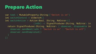 Prepare Action
var text = MutableProperty<String>("Switch is on")
let switchControl = UISwitch()
let switchAction = Action...