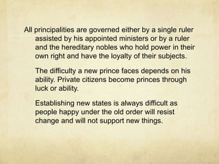 All principalities are governed either by a single ruler assisted by his appointed ministers or by a ruler and the hereditary nobles who hold power in their own right and have the loyalty of their subjects.	The difficulty a new prince faces depends on his ability. Private citizens become princes through luck or ability. 	Establishing new states is always difficult as people happy under the old order will resist change and will not support new things.