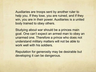 Regardless of how a prince comes to power, he should make every effort to win the good will of the people, or in times of trouble, he will have no hope. A wise ruler will contrive to keep all his citizens dependent on him and on the state, and then he will be able to trust them.	A states strength can also be determined by whether the prince can defend himself or he has to rely on the help of others.	Princes must lay good foundation i.e. good laws and good army.
