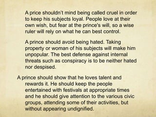 	Auxiliaries are troops sent by another ruler to help you. If they lose, you are ruined, and if they win, you are in their power. Auxiliaries is a united body trained to obey others.	Studying about war should be a princes main goal. One can’t expect an armed man to obey an unarmed one. Therefore a prince who does not understand military matters will not be able to work well with his soldiers.	Reputation for generosity may be desirable but developing it can be dangerous. 