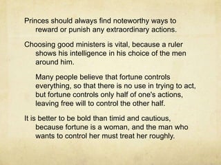 	A price shouldn’t mind being called cruel in order to keep his subjects loyal. People love at their own wish, but fear at the prince's will, so a wise ruler will rely on what he can best control.	A prince should avoid being hated. Taking property or woman of his subjects will make him unpopular. The best defense against internal threats such as conspiracy is to be neither hated nor despised.A prince should show that he loves talent and rewards it. He should keep the people entertained with festivals at appropriate times and he should give attention to the various civic groups, attending some of their activities, but without appearing undignified.