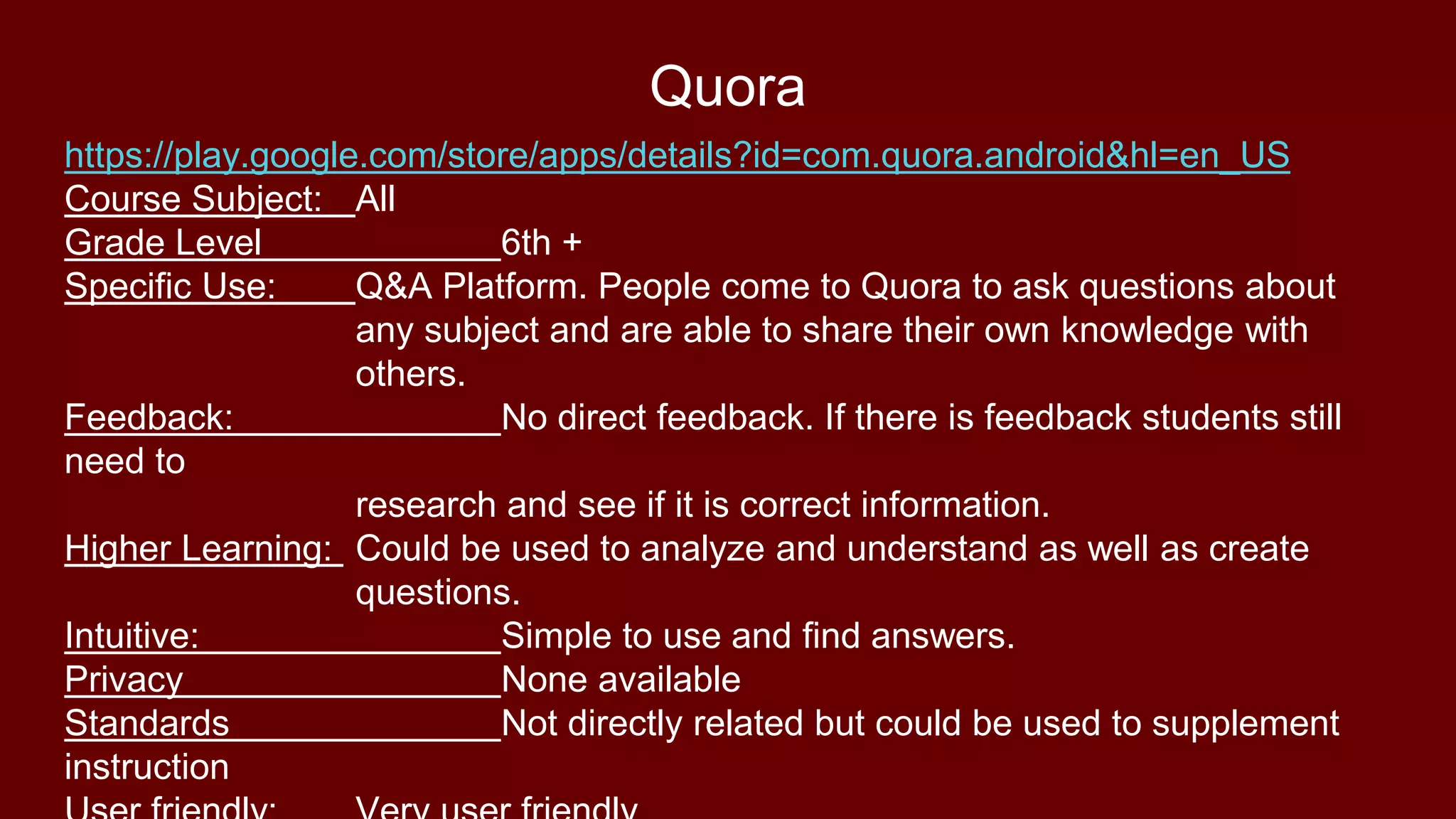Quora
https://play.google.com/store/apps/details?id=com.quora.android&hl=en_US
Course Subject: All
Grade Level 6th +
Specific Use: Q&A Platform. People come to Quora to ask questions about
any subject and are able to share their own knowledge with
others.
Feedback: No direct feedback. If there is feedback students still
need to
research and see if it is correct information.
Higher Learning: Could be used to analyze and understand as well as create
questions.
Intuitive: Simple to use and find answers.
Privacy None available
Standards Not directly related but could be used to supplement
instruction
 