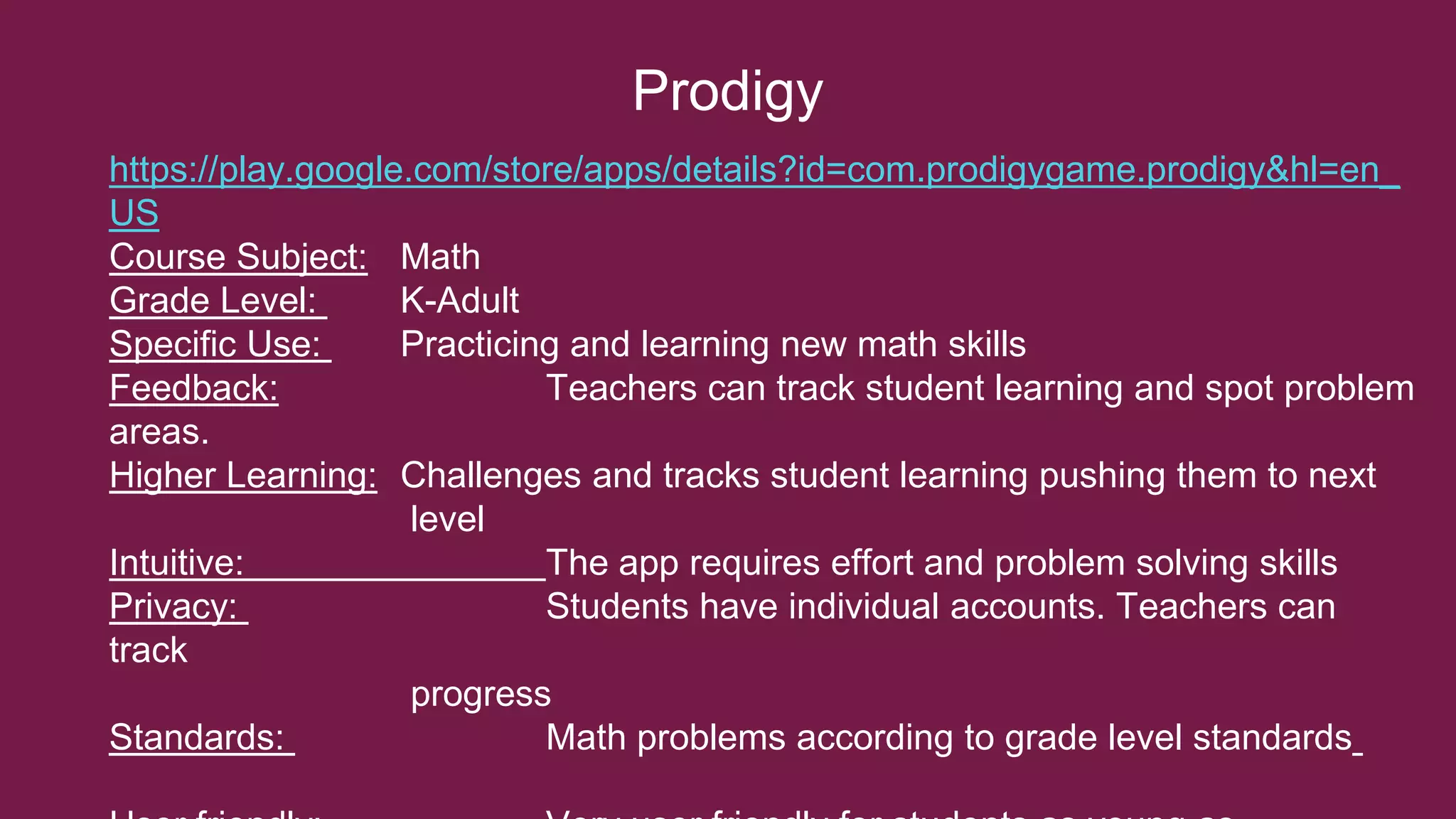 Prodigy
https://play.google.com/store/apps/details?id=com.prodigygame.prodigy&hl=en_
US
Course Subject: Math
Grade Level: K-Adult
Specific Use: Practicing and learning new math skills
Feedback: Teachers can track student learning and spot problem
areas.
Higher Learning: Challenges and tracks student learning pushing them to next
level
Intuitive: The app requires effort and problem solving skills
Privacy: Students have individual accounts. Teachers can
track
progress
Standards: Math problems according to grade level standards
 