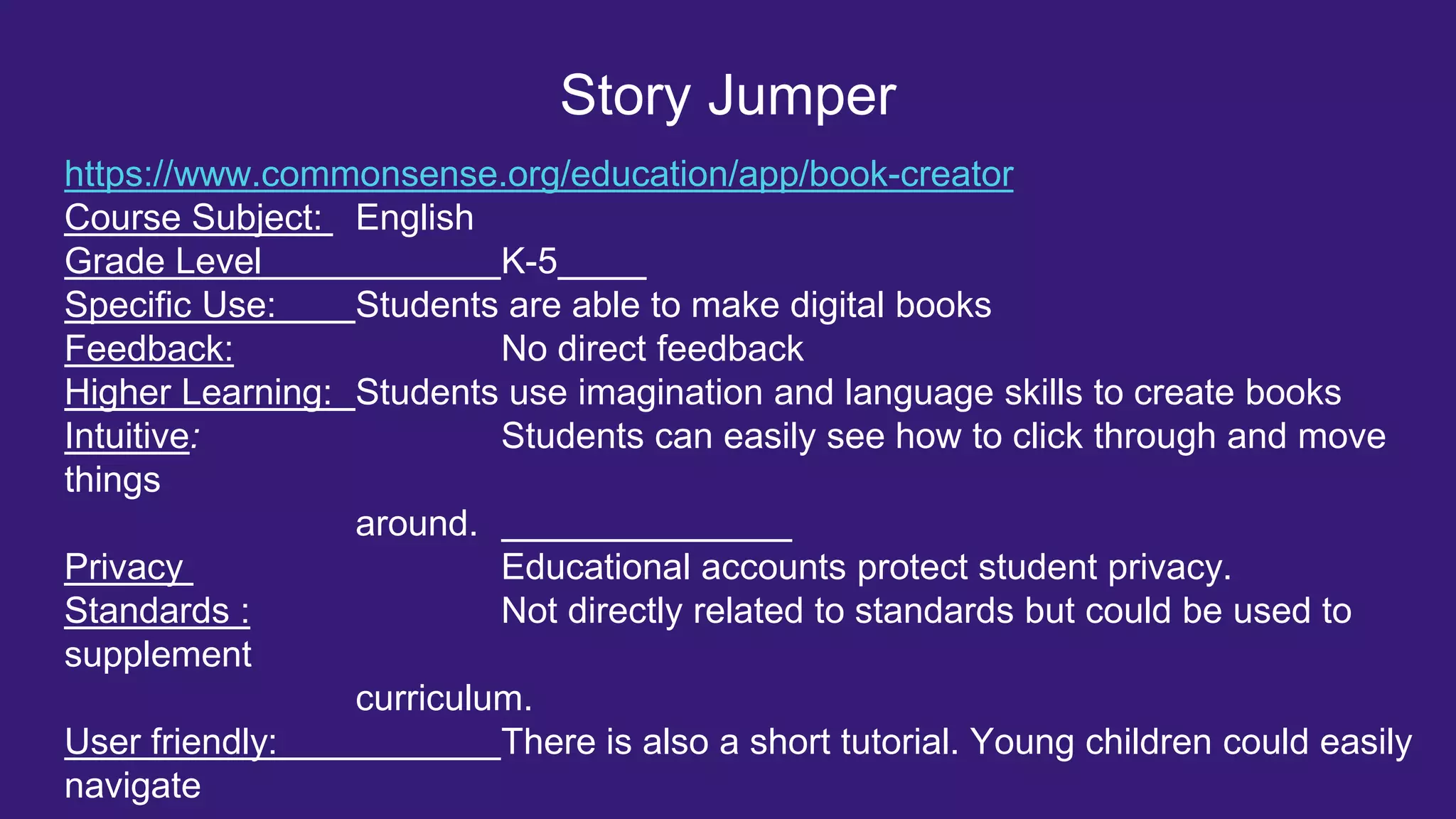 Story Jumper
https://www.commonsense.org/education/app/book-creator
Course Subject: English
Grade Level K-5
Specific Use: Students are able to make digital books
Feedback: No direct feedback
Higher Learning: Students use imagination and language skills to create books
Intuitive: Students can easily see how to click through and move
things
around.
Privacy Educational accounts protect student privacy.
Standards : Not directly related to standards but could be used to
supplement
curriculum.
User friendly: There is also a short tutorial. Young children could easily
navigate
 