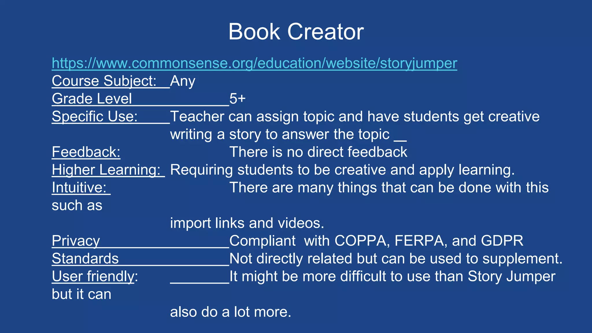 Book Creator
https://www.commonsense.org/education/website/storyjumper
Course Subject: Any
Grade Level 5+
Specific Use: Teacher can assign topic and have students get creative
writing a story to answer the topic
Feedback: There is no direct feedback
Higher Learning: Requiring students to be creative and apply learning.
Intuitive: There are many things that can be done with this
such as
import links and videos.
Privacy Compliant with COPPA, FERPA, and GDPR
Standards Not directly related but can be used to supplement.
User friendly: It might be more difficult to use than Story Jumper
but it can
also do a lot more.
 