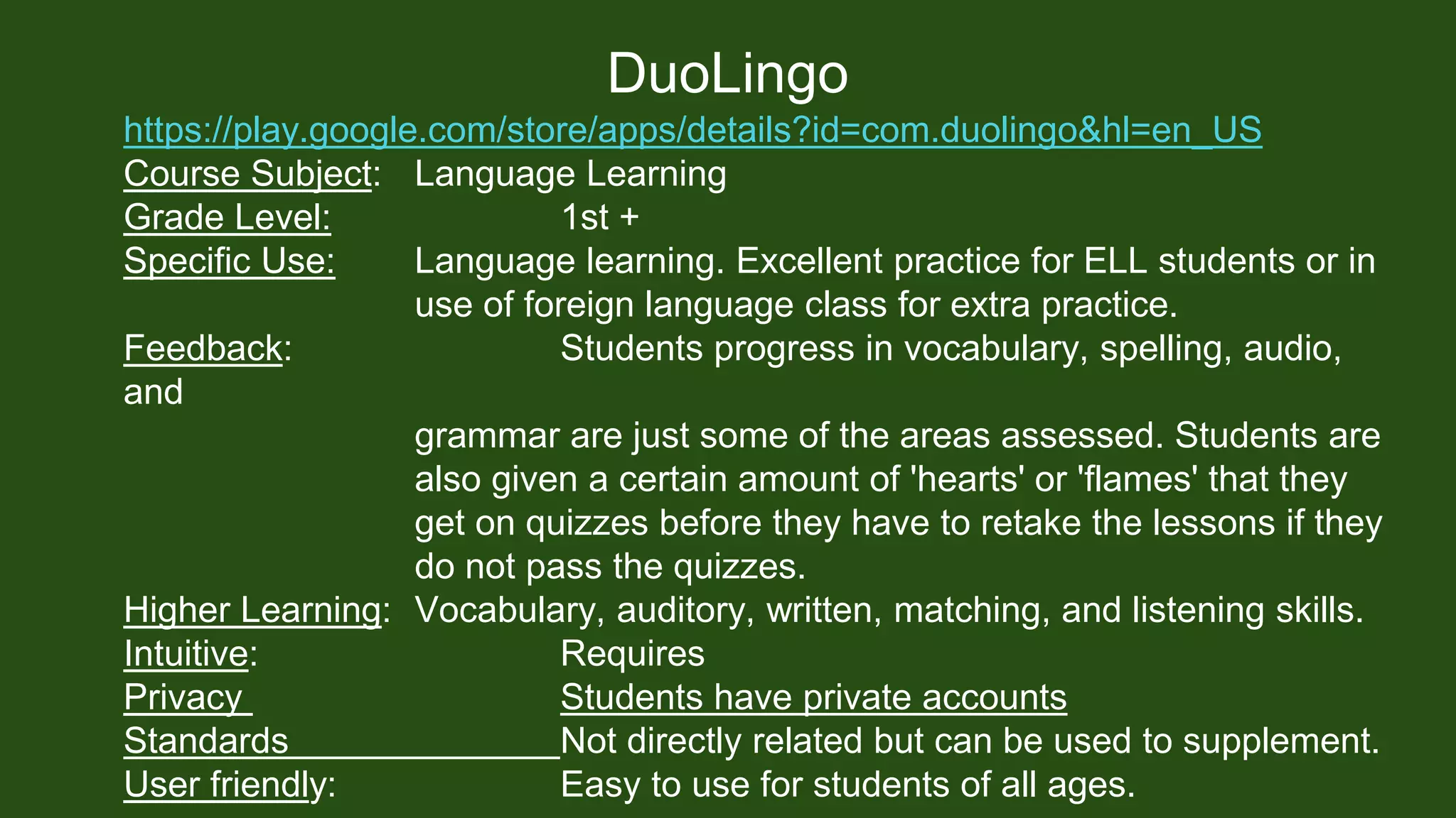 DuoLingo
https://play.google.com/store/apps/details?id=com.duolingo&hl=en_US
Course Subject: Language Learning
Grade Level: 1st +
Specific Use: Language learning. Excellent practice for ELL students or in
use of foreign language class for extra practice.
Feedback: Students progress in vocabulary, spelling, audio,
and
grammar are just some of the areas assessed. Students are
also given a certain amount of 'hearts' or 'flames' that they
get on quizzes before they have to retake the lessons if they
do not pass the quizzes.
Higher Learning: Vocabulary, auditory, written, matching, and listening skills.
Intuitive: Requires
Privacy Students have private accounts
Standards Not directly related but can be used to supplement.
User friendly: Easy to use for students of all ages.
 