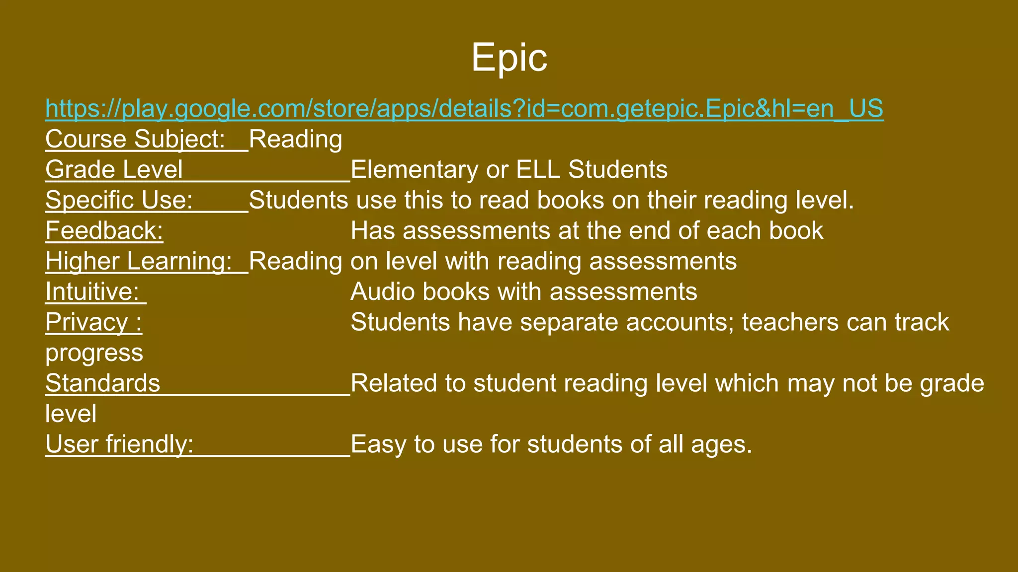 Epic
https://play.google.com/store/apps/details?id=com.getepic.Epic&hl=en_US
Course Subject: Reading
Grade Level Elementary or ELL Students
Specific Use: Students use this to read books on their reading level.
Feedback: Has assessments at the end of each book
Higher Learning: Reading on level with reading assessments
Intuitive: Audio books with assessments
Privacy : Students have separate accounts; teachers can track
progress
Standards Related to student reading level which may not be grade
level
User friendly: Easy to use for students of all ages.
 