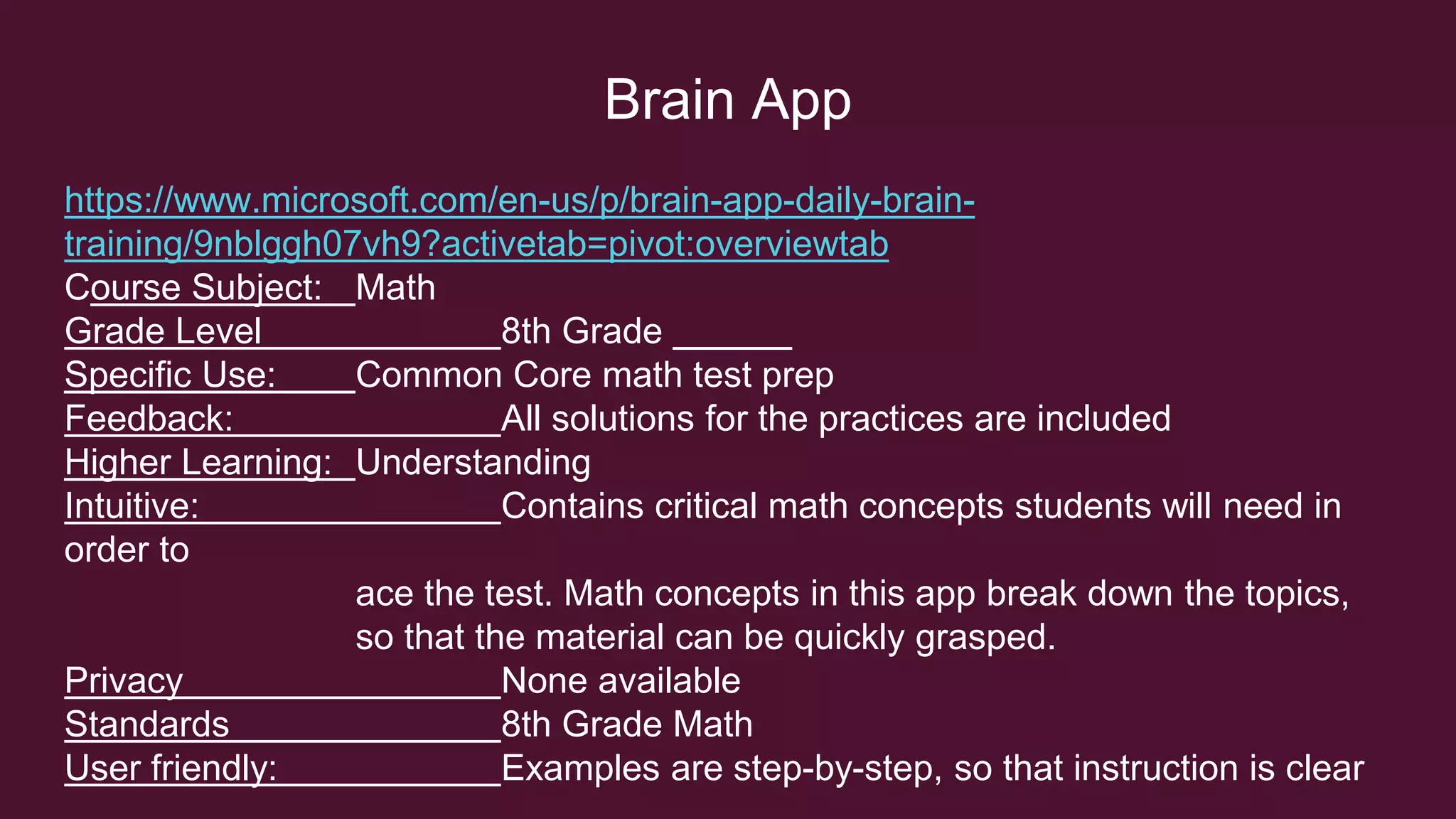 Brain App
https://www.microsoft.com/en-us/p/brain-app-daily-brain-
training/9nblggh07vh9?activetab=pivot:overviewtab
Course Subject: Math
Grade Level 8th Grade
Specific Use: Common Core math test prep
Feedback: All solutions for the practices are included
Higher Learning: Understanding
Intuitive: Contains critical math concepts students will need in
order to
ace the test. Math concepts in this app break down the topics,
so that the material can be quickly grasped.
Privacy None available
Standards 8th Grade Math
User friendly: Examples are step-by-step, so that instruction is clear
 
