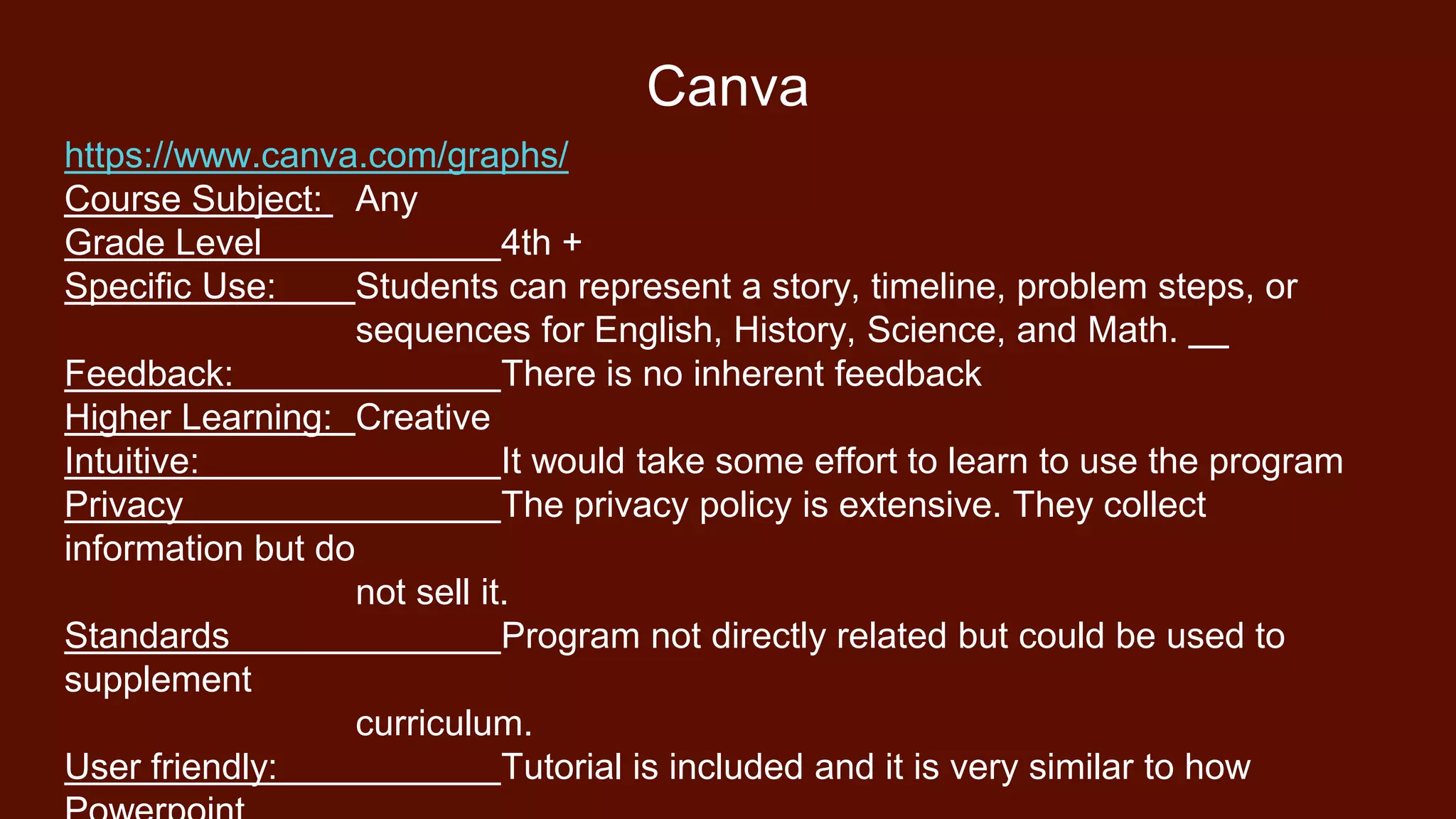 Canva
https://www.canva.com/graphs/
Course Subject: Any
Grade Level 4th +
Specific Use: Students can represent a story, timeline, problem steps, or
sequences for English, History, Science, and Math.
Feedback: There is no inherent feedback
Higher Learning: Creative
Intuitive: It would take some effort to learn to use the program
Privacy The privacy policy is extensive. They collect
information but do
not sell it.
Standards Program not directly related but could be used to
supplement
curriculum.
User friendly: Tutorial is included and it is very similar to how
 