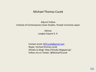 Michael Thomas Cucek
Adjunct Fellow
Institute of Contemporary Asian Studies, Temple University Japan
Advisor
Langley Esquire K. K.
Contact email: MTCucek@gmail.com
Skype: michael.thomas.cucek
Shisaku (a blog): http://shisaku.blogspot.jp/
Follow me on Twitter: @MichaelTCucek