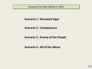 Scenarios For Abe Cabinet in 2015
Scenario 1 : Renewed Vigor
Scenario 2 : Complacence
Scenario 3 : Enemy of the People
Scenario 4 : All of the Above