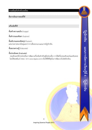 การเตรียมตัวสาหรับบทเรียน
สื่อการเรียนการสอนที่ใช้

เครื่องมือที่ใช้
-

ขั้นสารวจและค้นหา (Explore)
-

ขั้นอธิบายและลงข้อสรุป (Explain)
แผ่นกระดาษขนาดใหญ่และปากกาเพื่อออกแบบแผนภาพวัฏจักรหิน
-

ขั้นประเมินผล (Evaluate)
คอมพิวเตอร์มีประโยชน์ในการพัฒนาเครื่องมือสาหรับคู่มือท่องเที่ยว การใช้เครื่องคอมพิวเตอร์แมคอินทอช
โดยใช้ซอฟต์แวร์ iWeb (จาก www.Apple.com) เป็นวิธีที่ดีที่สุดในการพัฒนาเว็บไซต์นักเรียน

4
Inspiring Science Project 2013

แผนการจัดการเรียนรู้ที่ 4 : วัฏจักรหิน

ขั้นขยายความรู้ (Elaborate)

วัฏจักรหิน

ขั้นสร้างความสนใจ (Engage)

 
